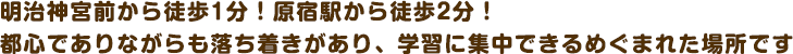 明治神宮前から徒歩1分！原宿駅から徒歩2分！都心でありながらも落ち着きがあり、学習に集中できるめぐまれた場所です