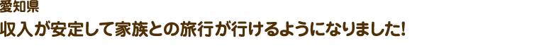 愛知県／収入が安定して家族との旅行が行けるようになりました！